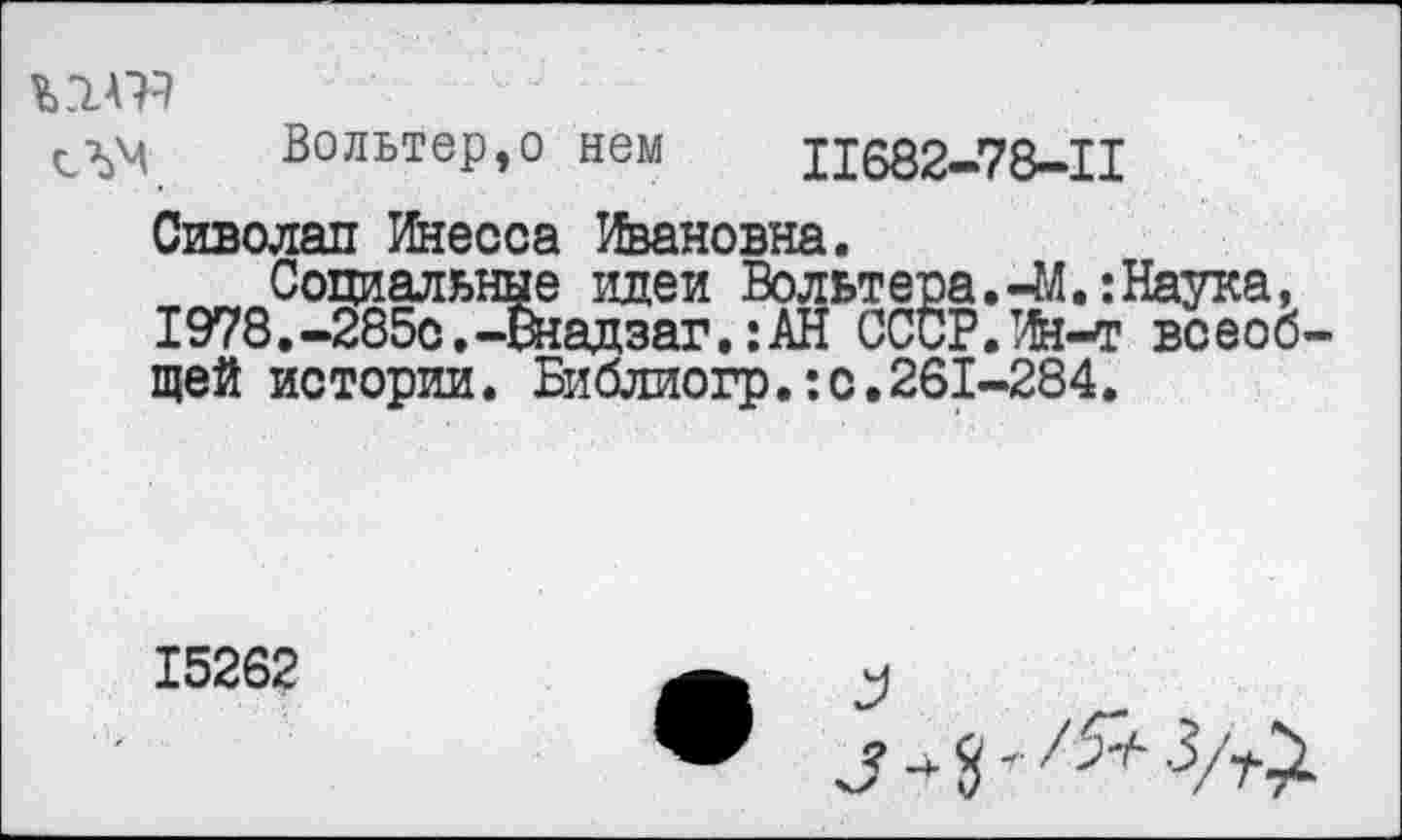 ﻿ъгшэ
сЛМ Вольтер,о нем П682-78-П
Сиволап Инесса Ивановна.
Социальные идеи Вольтера.4Л.:Наука, 1978.-285с.-Он ад заг.:АН СССР.Ин-т всеоб щей истории. Библиогр.:с.261-284.
15262